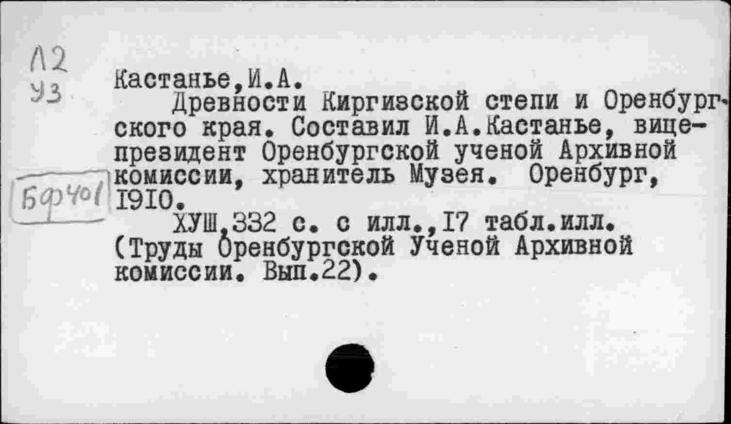 ﻿Л2
^з
Кастанье,И.А.
Древности Киргизской степи и Оренбург ского края. Составил И.А.Кастанье, вице-президент Оренбургской ученой Архивной комиссии, хранитель Музея. Оренбург, бфУо/ 1910.
ХУШ-332 с. с илл.,1? табл.илл. (Труды Оренбургской Ученой Архивной комиссии. Вып.22).